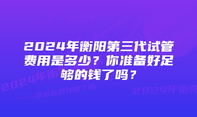 2024年衡阳第三代试管费用是多少？你准备好足够的钱了吗？