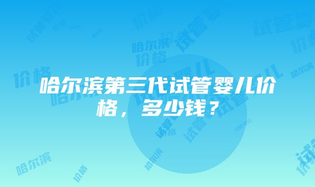 哈尔滨第三代试管婴儿价格，多少钱？