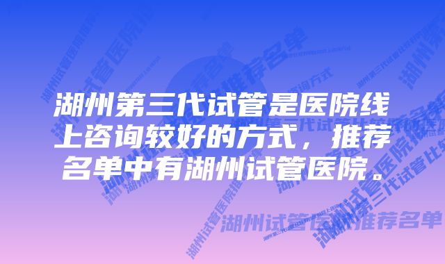 湖州第三代试管是医院线上咨询较好的方式，推荐名单中有湖州试管医院。