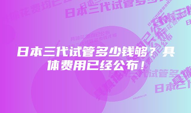 日本三代试管多少钱够？具体费用已经公布！