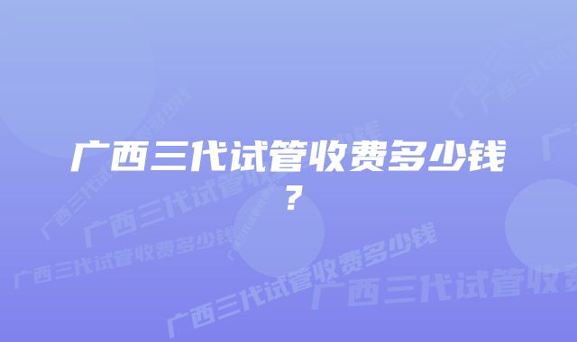 广西三代试管收费多少钱？