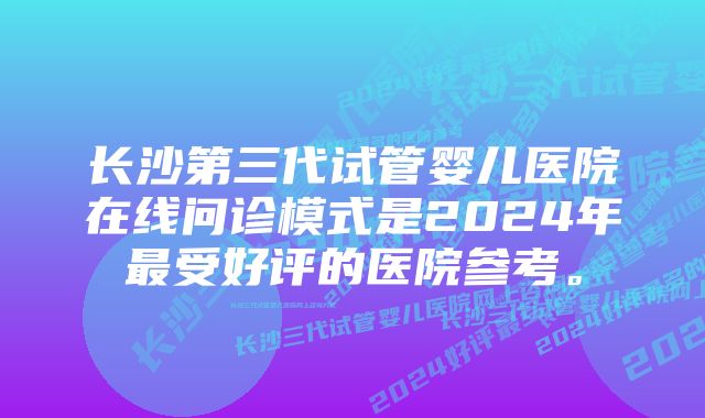 长沙第三代试管婴儿医院在线问诊模式是2024年最受好评的医院参考。