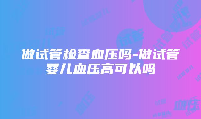 做试管检查血压吗-做试管婴儿血压高可以吗