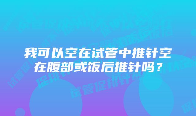 我可以空在试管中推针空在腹部或饭后推针吗？