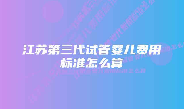 江苏第三代试管婴儿费用标准怎么算