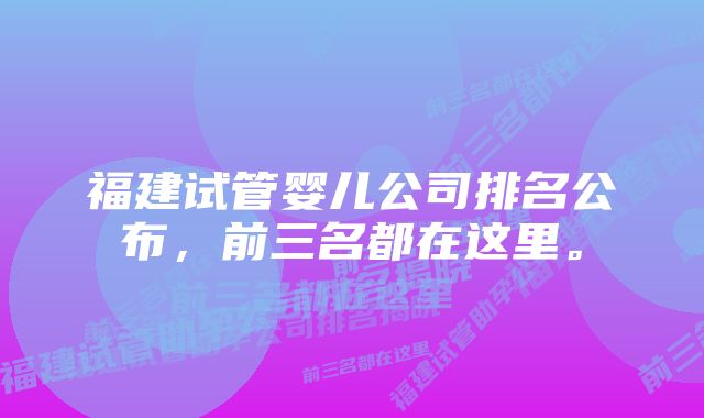 福建试管婴儿公司排名公布，前三名都在这里。