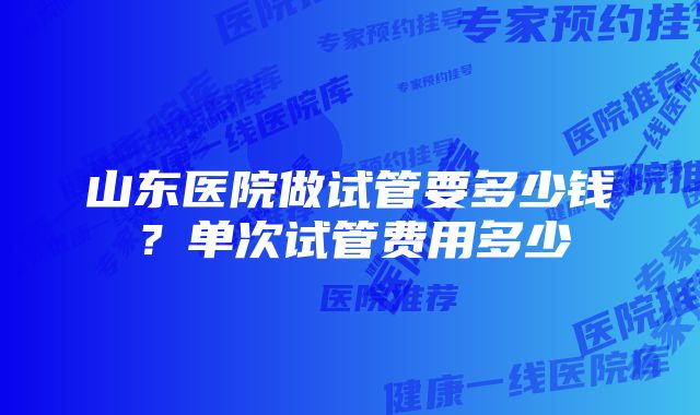 山东医院做试管要多少钱？单次试管费用多少