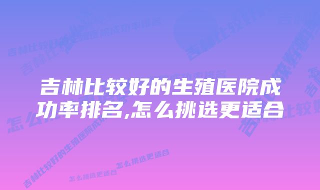 吉林比较好的生殖医院成功率排名,怎么挑选更适合