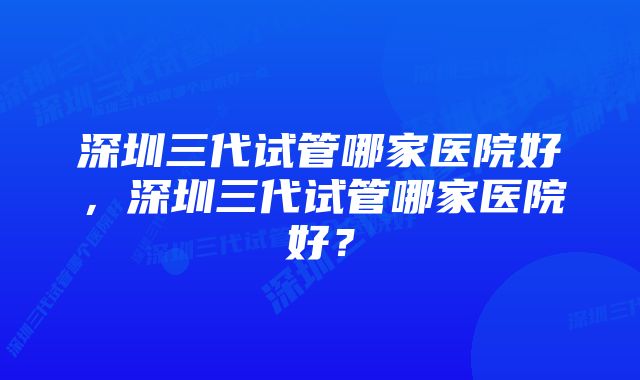 深圳三代试管哪家医院好，深圳三代试管哪家医院好？