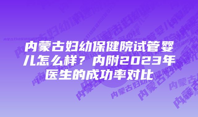 内蒙古妇幼保健院试管婴儿怎么样？内附2023年医生的成功率对比