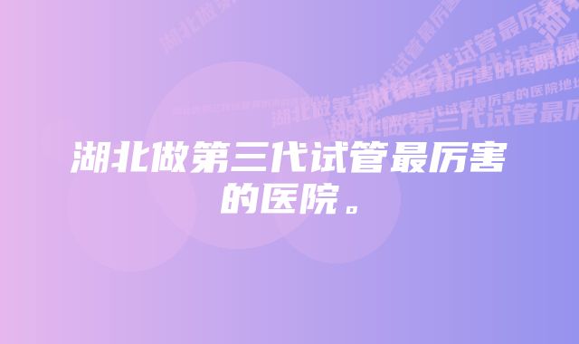 湖北做第三代试管最厉害的医院。