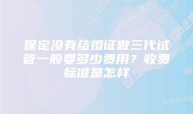 保定没有结婚证做三代试管一般要多少费用？收费标准是怎样