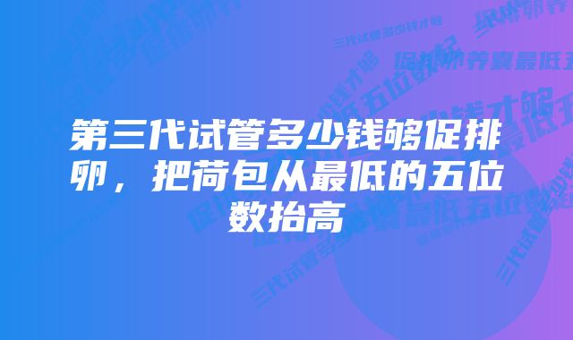 第三代试管多少钱够促排卵，把荷包从最低的五位数抬高