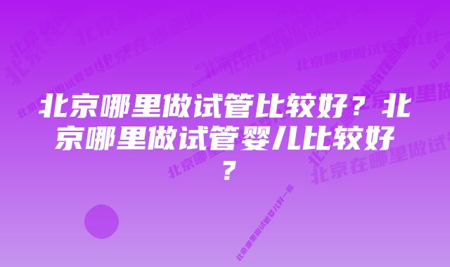 北京哪里做试管比较好？北京哪里做试管婴儿比较好？