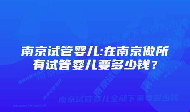 南京试管婴儿:在南京做所有试管婴儿要多少钱？