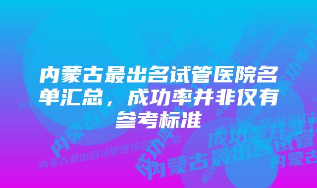 内蒙古最出名试管医院名单汇总，成功率并非仅有参考标准