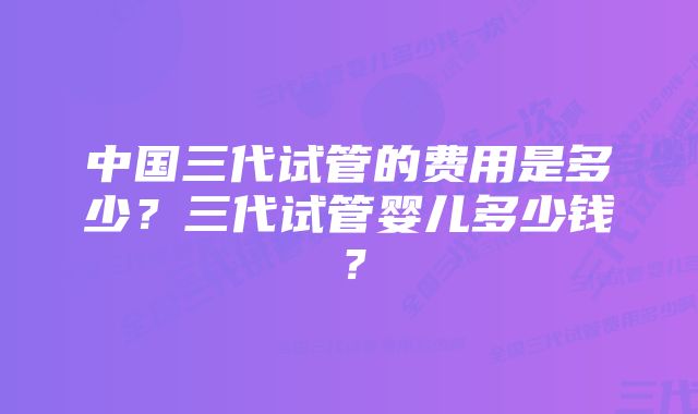 中国三代试管的费用是多少？三代试管婴儿多少钱？