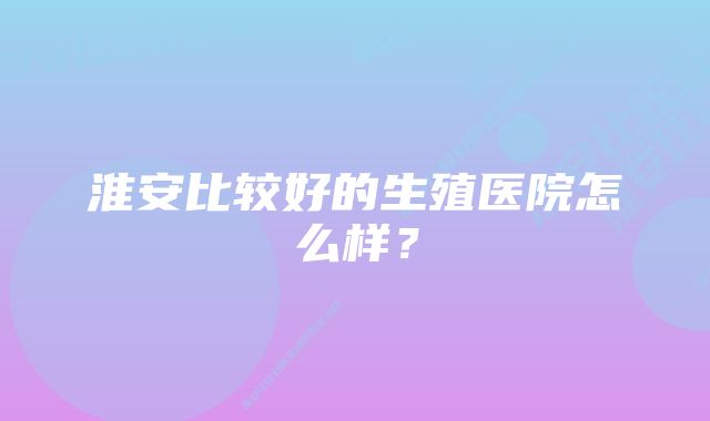 淮安比较好的生殖医院怎么样？