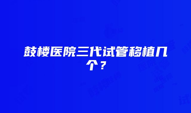 鼓楼医院三代试管移植几个？