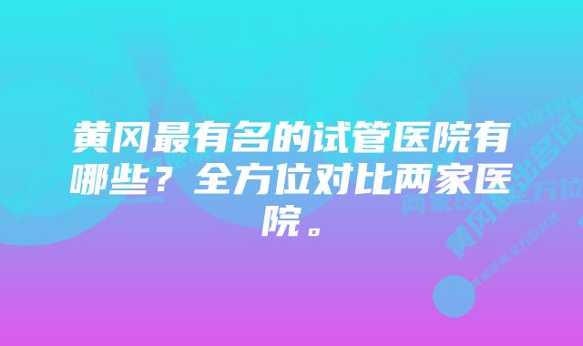 黄冈最有名的试管医院有哪些？全方位对比两家医院。