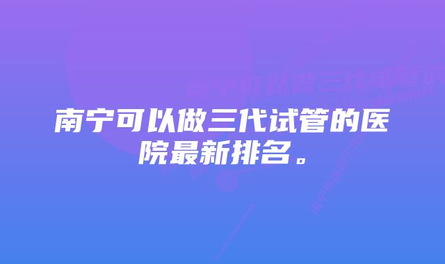 南宁可以做三代试管的医院最新排名。