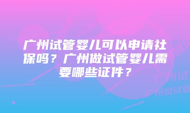 广州试管婴儿可以申请社保吗？广州做试管婴儿需要哪些证件？