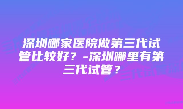 深圳哪家医院做第三代试管比较好？-深圳哪里有第三代试管？