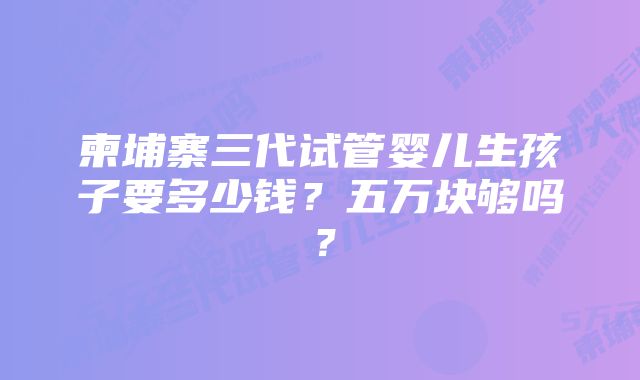 柬埔寨三代试管婴儿生孩子要多少钱？五万块够吗？