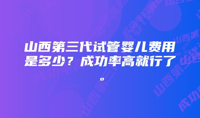 山西第三代试管婴儿费用是多少？成功率高就行了。