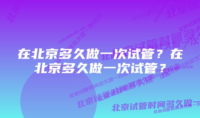 在北京多久做一次试管？在北京多久做一次试管？