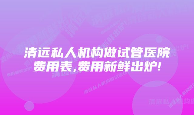 清远私人机构做试管医院费用表,费用新鲜出炉!