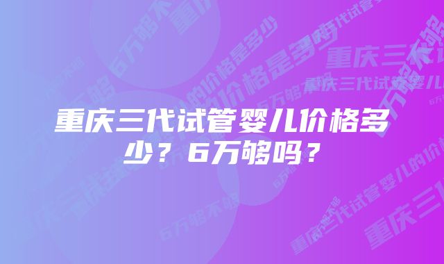 重庆三代试管婴儿价格多少？6万够吗？