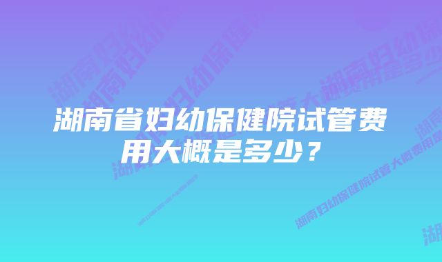 湖南省妇幼保健院试管费用大概是多少？