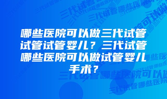 哪些医院可以做三代试管试管试管婴儿？三代试管哪些医院可以做试管婴儿手术？