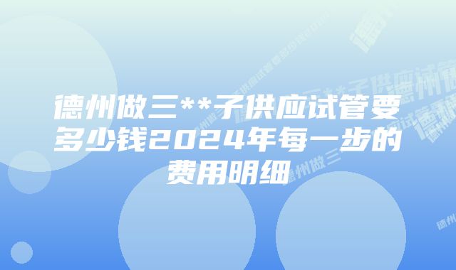 德州做三**子供应试管要多少钱2024年每一步的费用明细