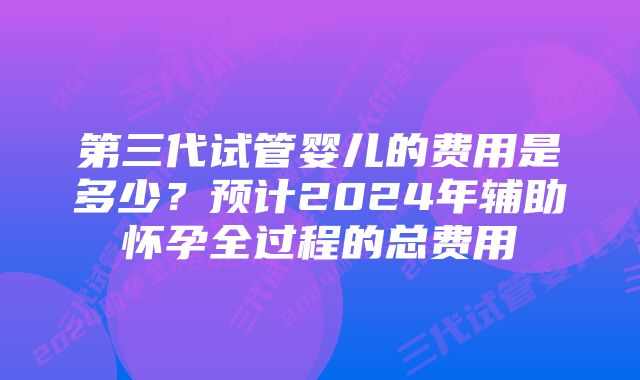 第三代试管婴儿的费用是多少？预计2024年辅助怀孕全过程的总费用