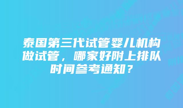 泰国第三代试管婴儿机构做试管，哪家好附上排队时间参考通知？