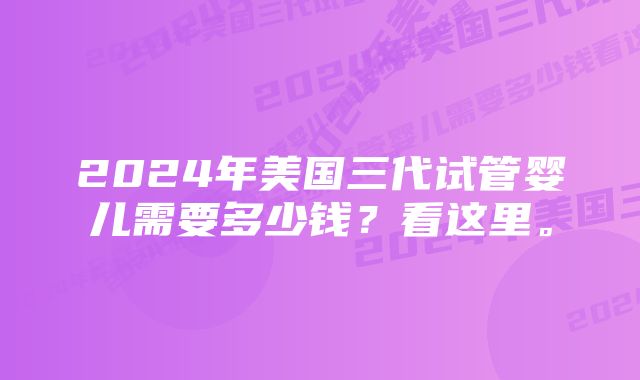 2024年美国三代试管婴儿需要多少钱？看这里。