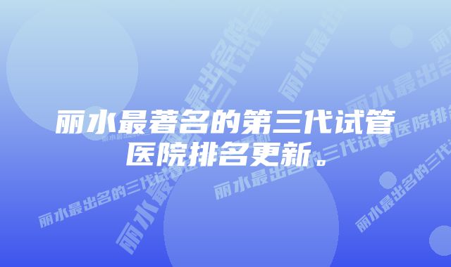 丽水最著名的第三代试管医院排名更新。