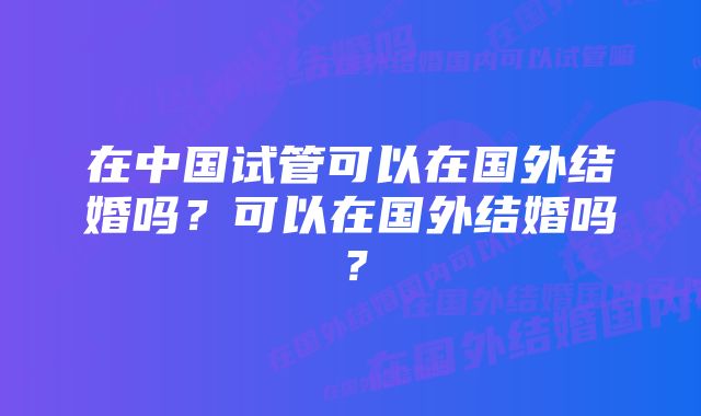 在中国试管可以在国外结婚吗？可以在国外结婚吗？