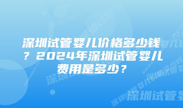 深圳试管婴儿价格多少钱？2024年深圳试管婴儿费用是多少？