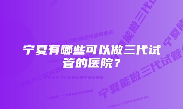 宁夏有哪些可以做三代试管的医院？