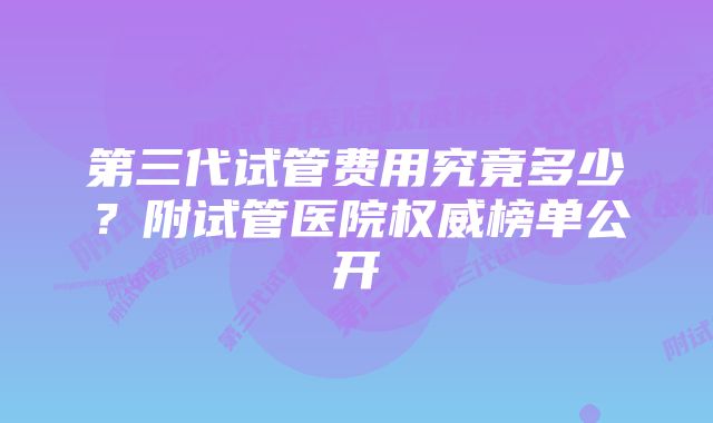 第三代试管费用究竟多少？附试管医院权威榜单公开