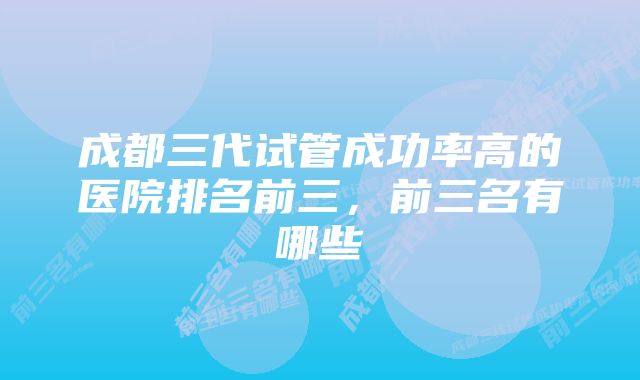 成都三代试管成功率高的医院排名前三，前三名有哪些