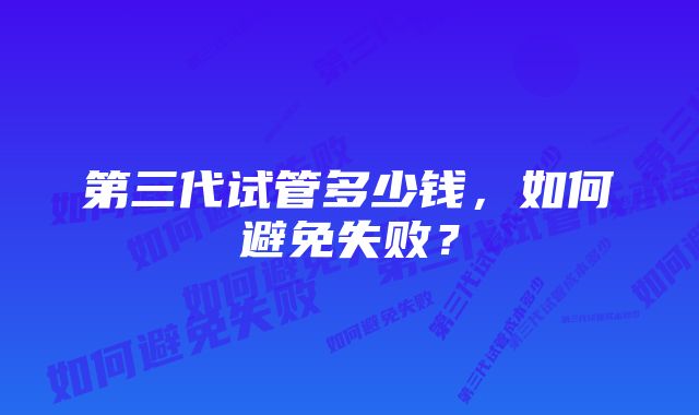 第三代试管多少钱，如何避免失败？