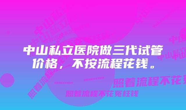 中山私立医院做三代试管价格，不按流程花钱。