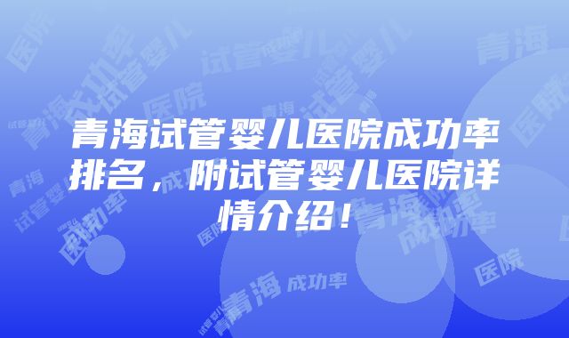 青海试管婴儿医院成功率排名，附试管婴儿医院详情介绍！