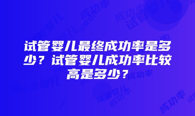 试管婴儿最终成功率是多少？试管婴儿成功率比较高是多少？