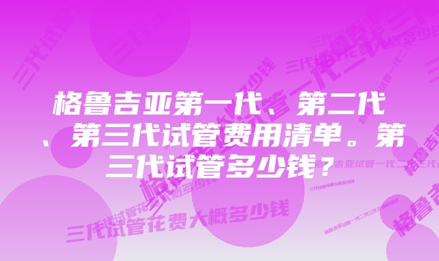 格鲁吉亚第一代、第二代、第三代试管费用清单。第三代试管多少钱？