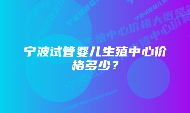 宁波试管婴儿生殖中心价格多少？